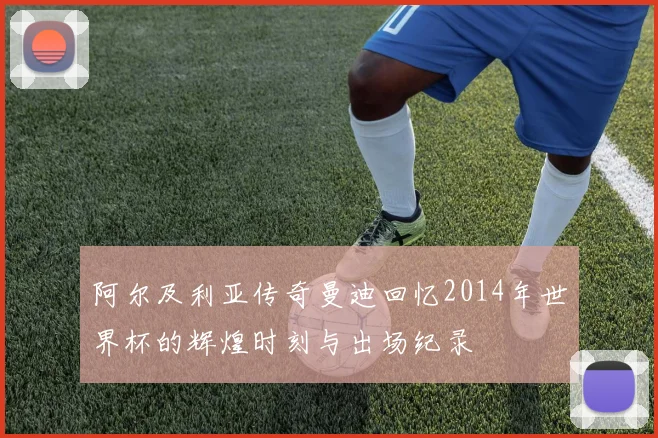 阿尔及利亚传奇曼迪回忆2014年世界杯的辉煌时刻与出场纪录