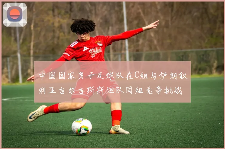 中国国家男子足球队在C组与伊朗叙利亚吉尔吉斯斯坦队同组竞争挑战赛程