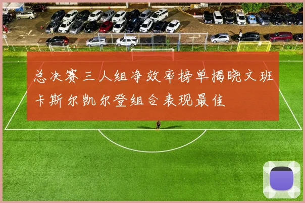 总决赛三人组净效率榜单揭晓文班卡斯尔凯尔登组合表现最佳