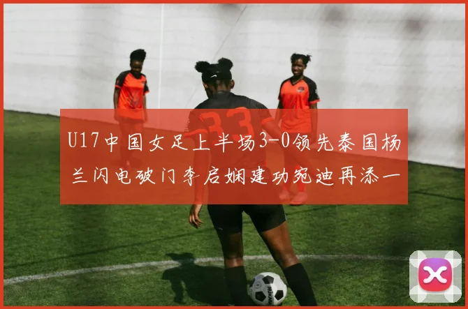 U17中国女足上半场3-0领先泰国杨兰闪电破门李启娴建功宛迪再添一分