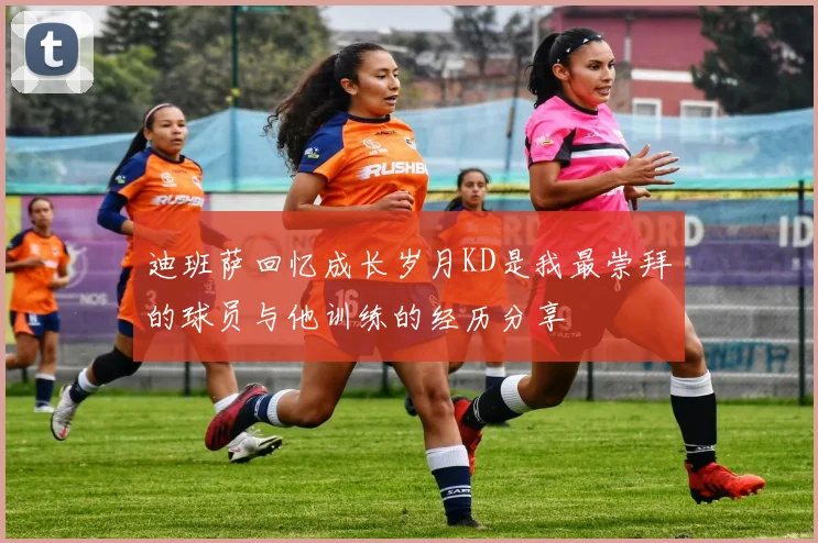 迪班萨回忆成长岁月KD是我最崇拜的球员与他训练的经历分享