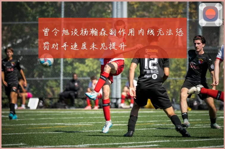曾令旭谈杨瀚森副作用内线无法惩罚对手速度未见提升
