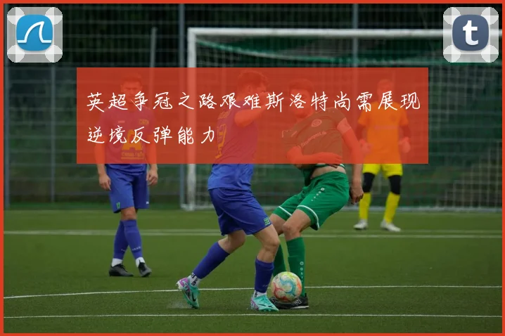 英超争冠之路艰难斯洛特尚需展现逆境反弹能力