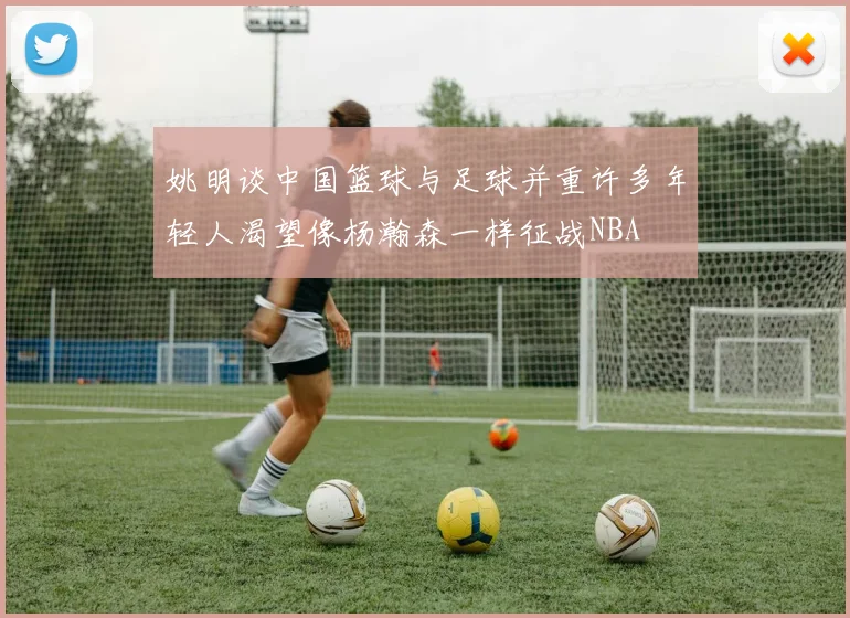 姚明谈中国篮球与足球并重许多年轻人渴望像杨瀚森一样征战NBA