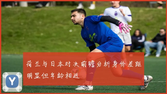 荷兰与日本对决前瞻分析身价差距明显但年龄相近