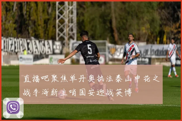 直播吧聚焦单丹奥执法泰山申花之战李海新主哨国安迎战英博