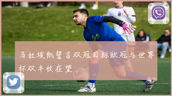 马杜埃凯誓言双冠目标欧冠与世界杯双丰收在望