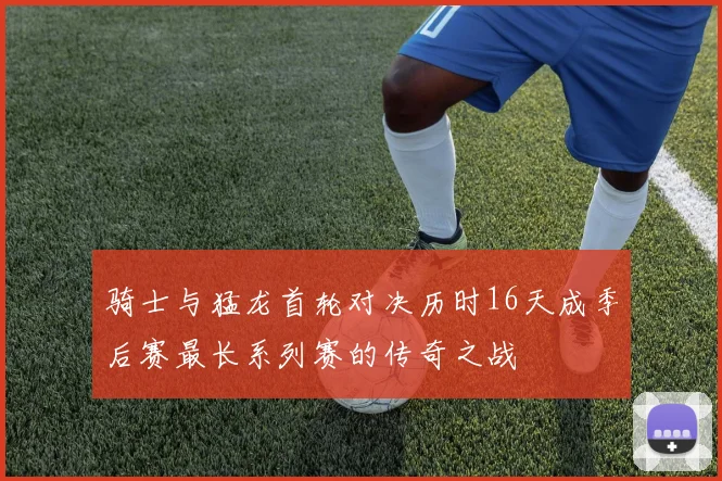 骑士与猛龙首轮对决历时16天成季后赛最长系列赛的传奇之战