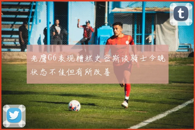 老鹰G6表现糟糕史密斯谈骑士今晚状态不佳但有所改善