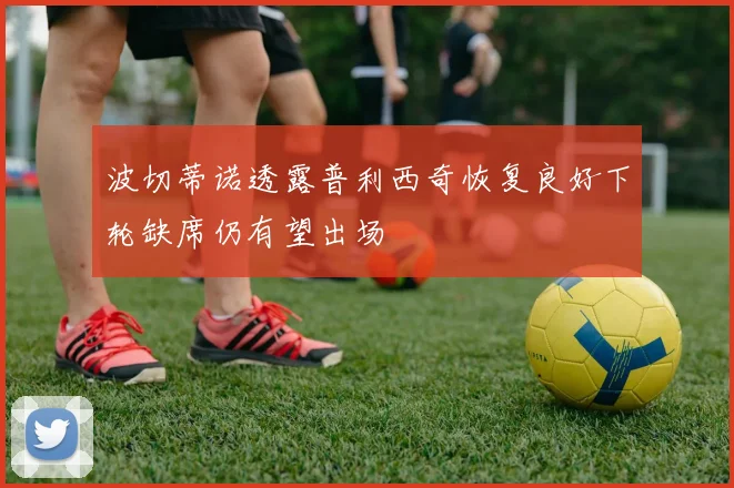 波切蒂诺透露普利西奇恢复良好下轮缺席仍有望出场