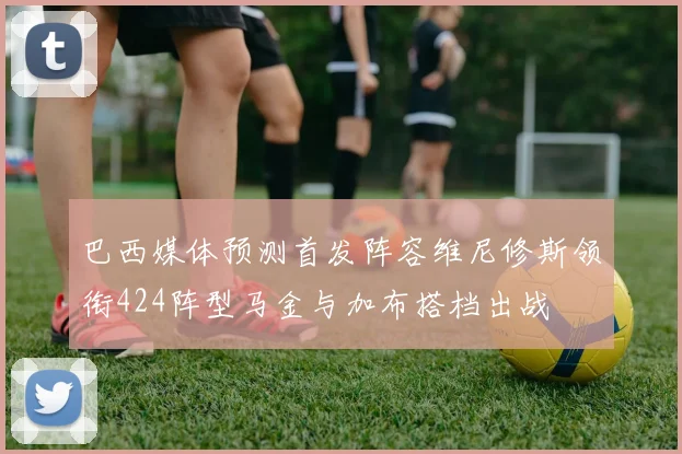 巴西媒体预测首发阵容维尼修斯领衔424阵型马金与加布搭档出战